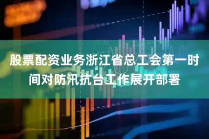 股票配资业务浙江省总工会第一时间对防汛抗台工作展开部署