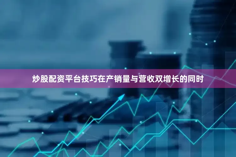 炒股配资平台技巧在产销量与营收双增长的同时