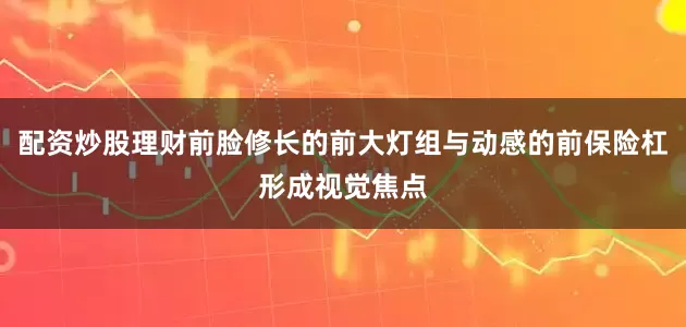 配资炒股理财前脸修长的前大灯组与动感的前保险杠形成视觉焦点