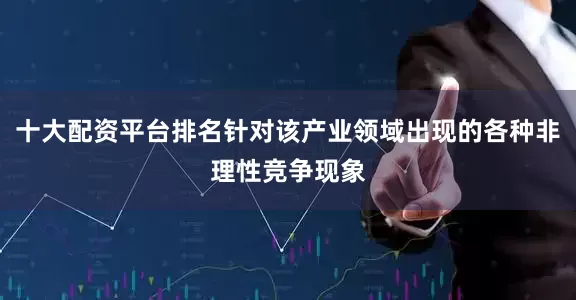 十大配资平台排名针对该产业领域出现的各种非理性竞争现象