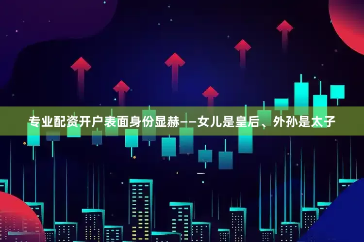 专业配资开户表面身份显赫——女儿是皇后、外孙是太子