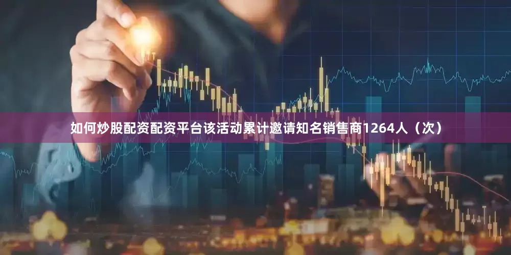 如何炒股配资配资平台该活动累计邀请知名销售商1264人（次）