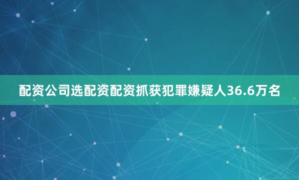 配资公司选配资配资抓获犯罪嫌疑人36.6万名