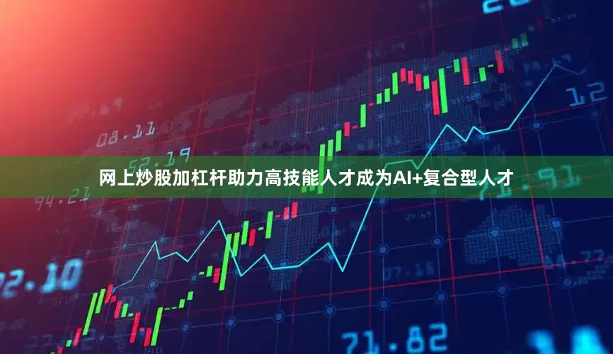 网上炒股加杠杆助力高技能人才成为AI+复合型人才