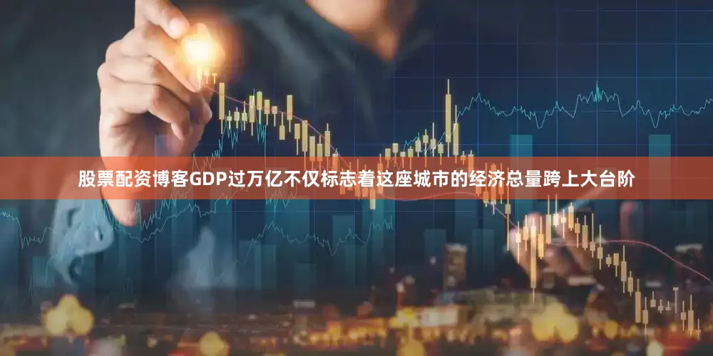 股票配资博客GDP过万亿不仅标志着这座城市的经济总量跨上大台阶