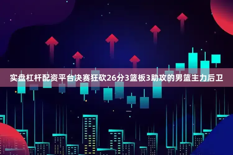 实盘杠杆配资平台决赛狂砍26分3篮板3助攻的男篮主力后卫