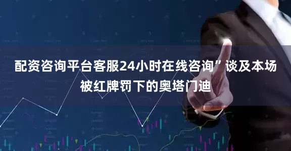 配资咨询平台客服24小时在线咨询”谈及本场被红牌罚下的奥塔门迪