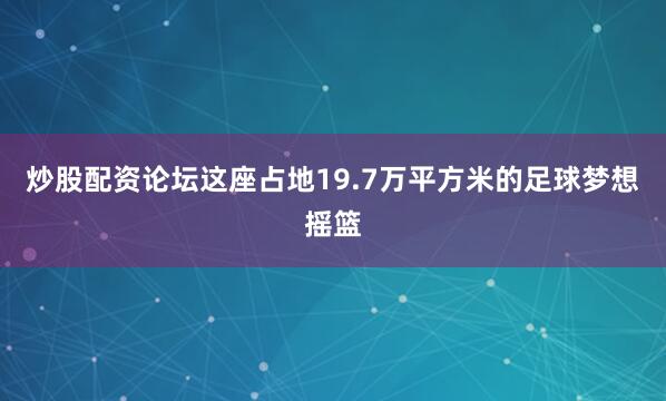 炒股配资论坛这座占地19.7万平方米的足球梦想摇篮
